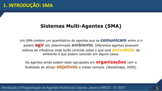5Introdução a Programação de Agentes Robóticos Usando Jason e ARGO - IV SIST
1. INTRODUÇÃO: SMA
Sistemas Multi-Agentes (SMA)
Um SMA contem um quantitativo de agentes que se comunicam entre si e
podem agir em determinado ambiente. Diferentes agentes possuem
esferas de influência onde terão controle sobre o que será percebido do
ambiente e que podem coincidir em alguns casos.
Os agentes ainda podem estar agrupados em organizações com a
finalidade de atingir objetivos e metas comuns. [Wooldridge, 2009].
 