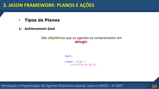 50Introdução a Programação de Agentes Robóticos Usando Jason e ARGO - IV SIST
3. JASON FRAMEWORK: PLANOS E AÇÕES
• Tipos de Planos
1. Achievement Goal
São objetivos que os agentes se comprometem em
atingir.
 