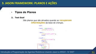 51Introdução a Programação de Agentes Robóticos Usando Jason e ARGO - IV SIST
3. JASON FRAMEWORK: PLANOS E AÇÕES
• Tipos de Planos
2. Test Goal
São planos que são ativados quando se recuperam
informações da base de crenças.
 