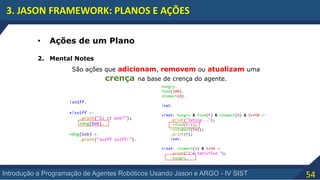 54Introdução a Programação de Agentes Robóticos Usando Jason e ARGO - IV SIST
3. JASON FRAMEWORK: PLANOS E AÇÕES
• Ações de um Plano
2. Mental Notes
São ações que adicionam, removem ou atualizam uma
crença na base de crença do agente.
 