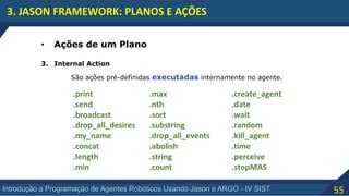 55Introdução a Programação de Agentes Robóticos Usando Jason e ARGO - IV SIST
3. JASON FRAMEWORK: PLANOS E AÇÕES
• Ações de um Plano
3. Internal Action
São ações pré-definidas executadas internamente no agente.
.print
.send
.broadcast
.drop_all_desires
.my_name
.concat
.length
.min
.max
.nth
.sort
.substring
.drop_all_events
.abolish
.string
.count
.create_agent
.date
.wait
.random
.kill_agent
.time
.perceive
.stopMAS
 