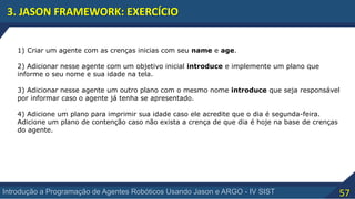 57Introdução a Programação de Agentes Robóticos Usando Jason e ARGO - IV SIST
3. JASON FRAMEWORK: EXERCÍCIO
1) Criar um agente com as crenças inicias com seu name e age.
2) Adicionar nesse agente com um objetivo inicial introduce e implemente um plano que
informe o seu nome e sua idade na tela.
3) Adicionar nesse agente um outro plano com o mesmo nome introduce que seja responsável
por informar caso o agente já tenha se apresentado.
4) Adicione um plano para imprimir sua idade caso ele acredite que o dia é segunda-feira.
Adicione um plano de contenção caso não exista a crença de que dia é hoje na base de crenças
do agente.
 