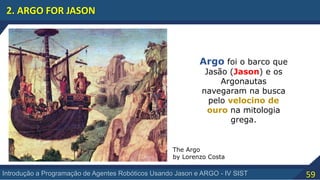 59Introdução a Programação de Agentes Robóticos Usando Jason e ARGO - IV SIST
2. ARGO FOR JASON
The Argo
by Lorenzo Costa
Argo foi o barco que
Jasão (Jason) e os
Argonautas
navegaram na busca
pelo velocino de
ouro na mitologia
grega.
 