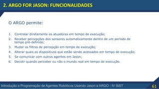 61Introdução a Programação de Agentes Robóticos Usando Jason e ARGO - IV SIST
2. ARGO FOR JASON: FUNCIONALIDADES
O ARGO permite:
1. Controlar diretamente os atuadores em tempo de execução;
2. Receber percepções dos sensores automaticamente dentro de um período de
tempo pré-definido;
3. Mudar os filtros de percepção em tempo de execução;
4. Alterar quais os dispositivos que estão sendo acessados em tempo de execução;
5. Se comunicar com outros agentes em Jason;
6. Decidir quando perceber ou não o mundo real em tempo de execução.
 