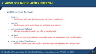 62Introdução a Programação de Agentes Robóticos Usando Jason e ARGO - IV SIST
2. ARGO FOR JASON: AÇÕES INTERNAS
• ARGO Internal Actions:
• .limit(x)
• Define um intervalo de tempo para perceber o ambiente
• .port(y)
• Define qual porta serial deve ser utilizada pelo agente
• .percepts(open|block)
• Decide quando perceber ou não o mundo real
• .act(w)
• Envia ao microcontrolador uma ação para ser executada por um efetuador
• .change_filter(filterName)
• Define um filtro de percepção para restringir percepções em tempo real
 