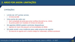 63Introdução a Programação de Agentes Robóticos Usando Jason e ARGO - IV SIST
2. ARGO FOR JASON: LIMITAÇÕES
Limitações:
• Limite de 127 portas seriais
• O limite da USB
• Uma porta de cada vez
• Sem competição de porta para evitar conflitos [Guinelli et al., 2016].
• As portas podem ser mudadas em tempo de execução.
• Só agentes ARGO podem controlar dispositivos
• Agentes em Jason não possuem as funcionalidades do ARGO.
• Só pode existir uma instância para cada arquivo do agente
• Se mais de um agente com o mesmo código for instanciado, conflitos acontecem
 