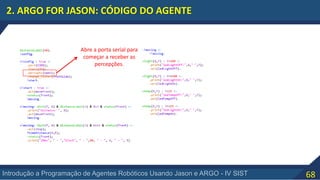 68Introdução a Programação de Agentes Robóticos Usando Jason e ARGO - IV SIST
2. ARGO FOR JASON: CÓDIGO DO AGENTE
Abre a porta serial para
começar a receber as
percepções.
 