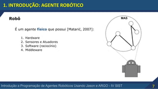 7Introdução a Programação de Agentes Robóticos Usando Jason e ARGO - IV SIST
1. INTRODUÇÃO: AGENTE ROBÓTICO
MASRobô
É um agente físico que possui [Matarić, 2007]:
1. Hardware
2. Sensores e Atuadores
3. Software (raciocínio)
4. Middleware
 