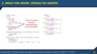 70Introdução a Programação de Agentes Robóticos Usando Jason e ARGO - IV SIST
2. ARGO FOR JASON: CÓDIGO DO AGENTE
Envia uma ação
para ser
executado pelo
microcontrolador
 