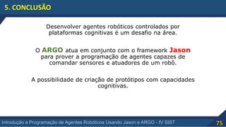 75Introdução a Programação de Agentes Robóticos Usando Jason e ARGO - IV SIST
5. CONCLUSÃO
Desenvolver agentes robóticos controlados por
plataformas cognitivas é um desafio na área.
O ARGO atua em conjunto com o framework Jason
para prover a programação de agentes capazes de
comandar sensores e atuadores de um robô.
A possibilidade de criação de protótipos com capacidades
cognitivas.
 