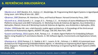 77Introdução a Programação de Agentes Robóticos Usando Jason e ARGO - IV SIST
6. REFERÊNCIAS BIBLIOGRÁFICA
•[Bordini et al. 2007] Bordini, R.H., Hubner, J.F., Wooldridge, M. Programming Multi-Agent Systems in AgentSpeak
Using Jason. John Wiley & Sons Ltd., 2007.
•[Bratman, 1987] Bratman, M. Intentions, Plans, and Practical Reason. Harvard University Press, 1987.
•[Guinelli et al., 2016] Guinelli, J. V. ; Junger, D. S. ; Pantoja, C. E. . An Analysis of Javino Middleware for Robotic
Platforms Using Jason and JADE Frameworks. In: Workshop-Escola de Sistemas de Agentes, Seus Ambientes e
Aplicações, Maceió. Anais do X Workshop-Escola de Sistemas de Agentes, seus Ambientes e Aplicações, 2016.
•[Huber, 1999]Huber MJ. Jam: a bdi-theoretic mobile agent architecture. In Proceedings of the third annual
conference on Autonomous Agents, AGENTS '99, pags. 236-243, New York, 1999
•[Lazarin and Pantoja, 2015] Lazarin, N.M., Pantoja, C.E. : A robotic-Agent Platform For Embedding Software
Agents Using Raspberry Pi and Arduino Boards. In: 9th Software Agents, Environments and Applications School,
2015
•[Pantoja et al., 2016] Pantoja, C. E.; Stabile Jr, M. F. ; Lazarin, N. M. ; Sichman, J. S. ARGO: A Customized Jason
Architecture for Programming Embedded Robotic Agents. In: Workshop on Engineering Multi-Agent Systems,
2016, Singapore. Proceedings of the Third International Workshop on Engineering Multi-Agent Systems (EMAS
2016), 2016.
 
