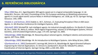 78Introdução a Programação de Agentes Robóticos Usando Jason e ARGO - IV SIST
6. REFERÊNCIAS BIBLIOGRÁFICA
•[Rao 1996] Rao, A.S.: AgentSpeak(L): BDI agents speak out in a logical computable language. In: de
Velde,W.V., Perram, J.W. (eds.) Proceedings of the 7th European workshop on Modelling autonomous
agents in a multi-agent world. Lecture Notes in Artificial Intelligence, vol. 1038, pp. 42-55. Springer-Verlag,
Secaucus. USA, 1996.
•[Stabile Jr. and Sichman, 2015] Stabile Jr., M.F., Sichman, J.S. Evaluating Perception Filters In BDI Jason
Agents. In: 4th Brazilian Conference On Intelligent Systems, 2015.
•[Winikoff, 2005] Winikoff M. Jack intelligent agents: An industrial strength platform. Em Bordini R, Dastani
M, Dix J, Fallah AS, Weiss G, editors. Multi-Agent Programming, volume 15 of Multiagent Systems, Articial
Societies, and Simulated Organizations, pags. 175-193. Springer US, 2005.
•[Wooldridge, 2000] Wooldridge, M. Reasoning about rational agents. Intelligent robotics and autonomous
agents. MIT Press, 2000.
•[Wooldridge, 2009] Wooldridge M. An Introduction to MultiAgent Systems. John Wiley & Sons, 2009.
•[Zambonelli et al., 2001] Zambonelli F, Jennings NR, Omicini A, Wooldridge M. Agent-Oriented Software
Engineering for Internet Applications. In: Omicini A, Zambonelli F, Klusch M, Tolksdorf R, editors.
Coordination of Internet Agents. Springer Verlag; 2001. p.326-345, 2001
 
