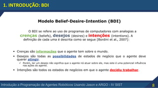 8Introdução a Programação de Agentes Robóticos Usando Jason e ARGO - IV SIST
1. INTRODUÇÃO: BDI
Modelo Belief-Desire-Intention (BDI)
O BDI se refere ao uso de programas de computadores com analogias a
crenças (beliefs), desejos (desires) e intenções (intentions). A
definição de cada uma é descrita como se segue [Bordini et al., 2007]:
 Crenças são informações que o agente tem sobre o mundo.
 Desejos são todas as possibilidades de estados de negócio que o agente deve
querer atingir.
 Porém, ter um desejo não significa que o agente irá atuar sobre ele, mas este é uma potencial influência
nas ações do agente.
 Intenções são todos os estados de negócios em que o agente decidiu trabalhar.
 