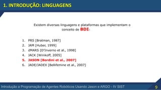 9Introdução a Programação de Agentes Robóticos Usando Jason e ARGO - IV SIST
1. INTRODUÇÃO: LINGUAGENS
Existem diversas linguagens e plataformas que implementam o
conceito de BDI:
1. PRS [Bratman, 1987]
2. JAM [Huber, 1999]
3. dMARS [D'Inverno et al., 1998]
4. JACK [Winikoff, 2005]
5. JASON [Bordini et al., 2007]
6. JADE/JADEX [Bellifemine et al., 2007]
 