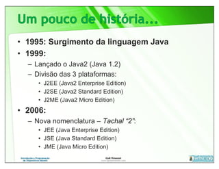 • 1995: Surgimento da linguagem Java
• 1999:
  – Lançado o Java2 (Java 1.2)
  – Divisão das 3 plataformas:
     • J2EE (Java2 Enterprise Edition)
     • J2SE (Java2 Standard Edition)
     • J2ME (Java2 Micro Edition)
• 2006:
  – Nova nomenclatura – Tachal “2”:
     • JEE (Java Enterprise Edition)
     • JSE (Java Standard Edition)
     • JME (Java Micro Edition)
 