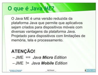 O Java ME é uma versão reduzida da
plataforma Java que permite que aplicativos
sejam criados para dispositivos móveis com
diversas vantagens da plataforma Java.
Projetado para dispositivos com limitações de
memória, tela e processamento.


ATENÇÃO!
– JME == Java Micro Edition
– JME != Java Mobile Edition
 