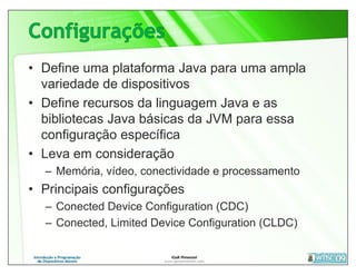 • Define uma plataforma Java para uma ampla
  variedade de dispositivos
• Define recursos da linguagem Java e as
  bibliotecas Java básicas da JVM para essa
  configuração específica
• Leva em consideração
  – Memória, vídeo, conectividade e processamento
• Principais configurações
  – Conected Device Configuration (CDC)
  – Conected, Limited Device Configuration (CLDC)
 