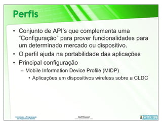 • Conjunto de API’s que complementa uma
  “Configuração” para prover funcionalidades para
  um determinado mercado ou dispositivo.
• O perfil ajuda na portabilidade das aplicações
• Principal configuração
  – Mobile Information Device Profile (MIDP)
     • Aplicações em dispositivos wireless sobre a CLDC
 