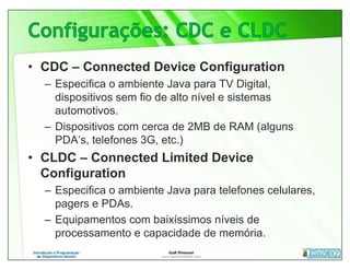 • CDC – Connected Device Configuration
  – Especifica o ambiente Java para TV Digital,
    dispositivos sem fio de alto nível e sistemas
    automotivos.
  – Dispositivos com cerca de 2MB de RAM (alguns
    PDA’s, telefones 3G, etc.)
• CLDC – Connected Limited Device
  Configuration
  – Especifica o ambiente Java para telefones celulares,
    pagers e PDAs.
  – Equipamentos com baixíssimos níveis de
    processamento e capacidade de memória.
 