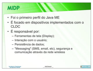 • Foi o primeiro perfil do Java ME
• É focado em dispositivos implementados com o
  CLDC
• É responsável por:
  –   Ferramentas de tela (Display);
  –   Interação com o usuário;
  –   Persistência de dados;
  –   "Messaging" (SMS, email, etc), segurança e
      comunicação através da rede wireless
 
