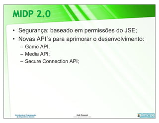 • Segurança: baseado em permissões do JSE;
• Novas API´s para aprimorar o desenvolvimento:
  – Game API;
  – Media API;
  – Secure Connection API;
 