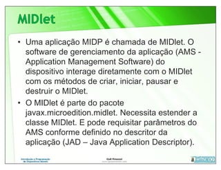 • Uma aplicação MIDP é chamada de MIDlet. O
  software de gerenciamento da aplicação (AMS -
  Application Management Software) do
  dispositivo interage diretamente com o MIDlet
  com os métodos de criar, iniciar, pausar e
  destruir o MIDlet.
• O MIDlet é parte do pacote
  javax.microedition.midlet. Necessita estender a
  classe MIDlet. E pode requisitar parâmetros do
  AMS conforme definido no descritor da
  aplicação (JAD – Java Application Descriptor).
 