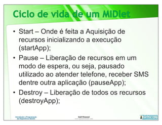• Start – Onde é feita a Aquisição de
  recursos inicializando a execução
  (startApp);
• Pause – Liberação de recursos em um
  modo de espera, ou seja, pausado
  utilizado ao atender telefone, receber SMS
  dentre outra aplicação (pauseApp);
• Destroy – Liberação de todos os recursos
  (destroyApp);
 