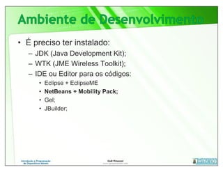 • É preciso ter instalado:
   – JDK (Java Development Kit);
   – WTK (JME Wireless Toolkit);
   – IDE ou Editor para os códigos:
      •   Eclipse + EclipseME
      •   NetBeans + Mobility Pack;
      •   Gel;
      •   JBuilder;
 
