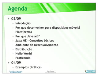 • 02/09
  –   Introdução
  –   Por que desenvolver para dispositivos móveis?
  –   Plataformas
  –   Por que Java ME?
  –   Java ME - Conceitos básicos
  –   Ambiente de Desenvolvimento
  –   Distribuição
  –   Hello World
  –   Praticando
• 04/09
  – Exemplos (Prática)
 