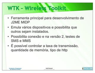 • Ferramenta principal para desenvolvimento de
  J2ME MIDP
• Emula vários dispositivos e possibilita que
  outros sejam instalados.
• Possibilita conexão e na versão 2, testes de
  SMS e MMS
• É possível controlar a taxa de transmissão,
  quantidade de memória, tipo de http
 