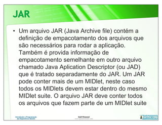 • Um arquivo JAR (Java Archive file) contém a
  definição de empacotamento dos arquivos que
  são necessários para rodar a aplicação.
  Também é provida informação de
  empacotamento semelhante em outro arquivo
  chamado Java Aplication Descriptor (ou JAD)
  que é tratado separadamente do JAR. Um JAR
  pode conter mais de um MIDlet, neste caso
  todos os MIDlets devem estar dentro do mesmo
  MIDlet suite. O arquivo JAR deve conter todos
  os arquivos que fazem parte de um MIDlet suite
 