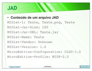 • Conteúdo de um arquivo JAD
MIDlet-1: Teste, Teste.png, Teste
MIDlet-Jar-Size: 100
MIDlet-Jar-URL: Teste.jar
MIDlet-Name: Teste
MIDlet-Vendor: Unknown
MIDlet-Version: 1.0
MicroEdition-Configuration: CLDC-1.0
MicroEdition-Profile: MIDP-2.0
 