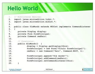 1.    // Bibliotecas Básicas:
2.    import javax.microedition.lcdui.*;
3.    import javax.microedition.midlet.*;
4.
5.    public class OlaMundo extends MIDlet implements CommandListener
6.    {
7.       private Display display;
8.       private Form formPrincipal;
9.       private Command cmdSair;
10.
11.      // Construtor:
12.      public AloMundo() {
13.              display = Display.getDisplay(this);
14.              formPrincipal = new Form("Titulo formPrincipal");
15.              cmdSair = new Command("Sair", Command.EXIT, 1);
16.
17.             formPrincipal.append(“Olá mundo!");
18.             formPrincipal.addCommand(cmdSair);
19.             formPrincipal.setCommandListener(this);
20.      }
 