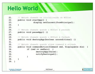 21.     // Método chamado na inicialização do MIDlet
22.     public void startApp() {
23.                  display.setCurrent(formPrincipal);
24.     }
25.
26.     // Método chamado quando o MIDlet é pausado
27.     public void pauseApp() {}
28.
29.     // Método chamado quando o MIDlet é fechado
30.     public void destroyApp(boolean unconditional) {}
31.
32.     // Método chamado quando algum command é ativado
33.     public void commandAction(Command cmd, Displayable dis)   {
34.             if (cmd == cmdSair) {
35.                    destroyApp(false);
36.                    notifyDestroyed();
37.             }
38.     }
39. }
 