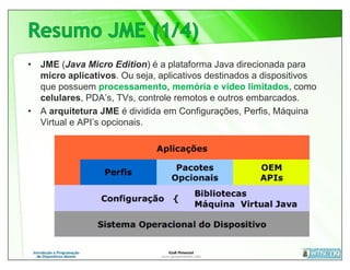 • JME (Java Micro Edition) é a plataforma Java direcionada para
  micro aplicativos. Ou seja, aplicativos destinados a dispositivos
  que possuem processamento, memória e vídeo limitados, como
  celulares, PDA’s, TVs, controle remotos e outros embarcados.
• A arquitetura JME é dividida em Configurações, Perfis, Máquina
  Virtual e API’s opcionais.
 