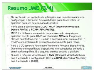• Os perfis são um conjunto de aplicações que complementam uma
  configuração e fornecem funcionalidades para desenvolver um
  aplicativo para um determinado dispositivo.
• Perfis para a configuração CLDC: MIDP (Mobile Information
  Device Profile) e PDAP (PDA Profile).
• MIDP é a biblioteca necessária para a execução de qualquer
  aplicativo escrito para J2ME, os chamados MIDlets. Ele possui
  classes de interface com o usuário e acesso a rede, entre outros. E
  PDAP é um ambiente de execução especialmente para PDAs.
• Para a CDC temos o Foundation Profile e o Personal Basis Profile.
  O primeiro é um perfil para dispositivos interconectados em rede e
  sem interface gráfica. E o segundo oferece suporte a gráficos.
• Quanto a máquina virtual temos a CVM (Compact Virtual Machine),
  que é vinculada a configuração CDC e a KVM (Kilo Virtual Machine)
  que é vinculada a CLDC.
 