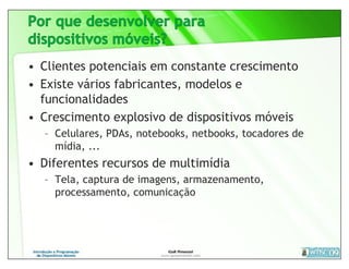 • Clientes potenciais em constante crescimento
• Existe vários fabricantes, modelos e
  funcionalidades
• Crescimento explosivo de dispositivos móveis
  – Celulares, PDAs, notebooks, netbooks, tocadores de
    mídia, ...
• Diferentes recursos de multimídia
  – Tela, captura de imagens, armazenamento,
    processamento, comunicação
 