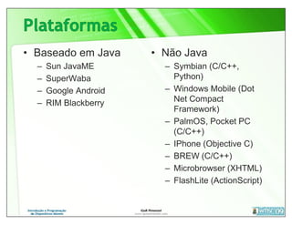 • Baseado em Java      • Não Java
  –   Sun JavaME         – Symbian (C/C++,
  –   SuperWaba            Python)
  –   Google Android     – Windows Mobile (Dot
  –   RIM Blackberry       Net Compact
                           Framework)
                         – PalmOS, Pocket PC
                           (C/C++)
                         – IPhone (Objective C)
                         – BREW (C/C++)
                         – Microbrowser (XHTML)
                         – FlashLite (ActionScript)
 