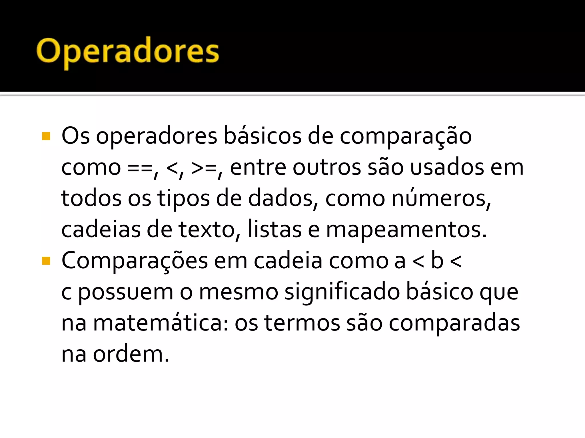  Os operadores básicos de comparação
como ==, <, >=, entre outros são usados em
todos os tipos de dados, como números,
cadeias de texto, listas e mapeamentos.
 Comparações em cadeia como a < b <
c possuem o mesmo significado básico que
na matemática: os termos são comparadas
na ordem.
 