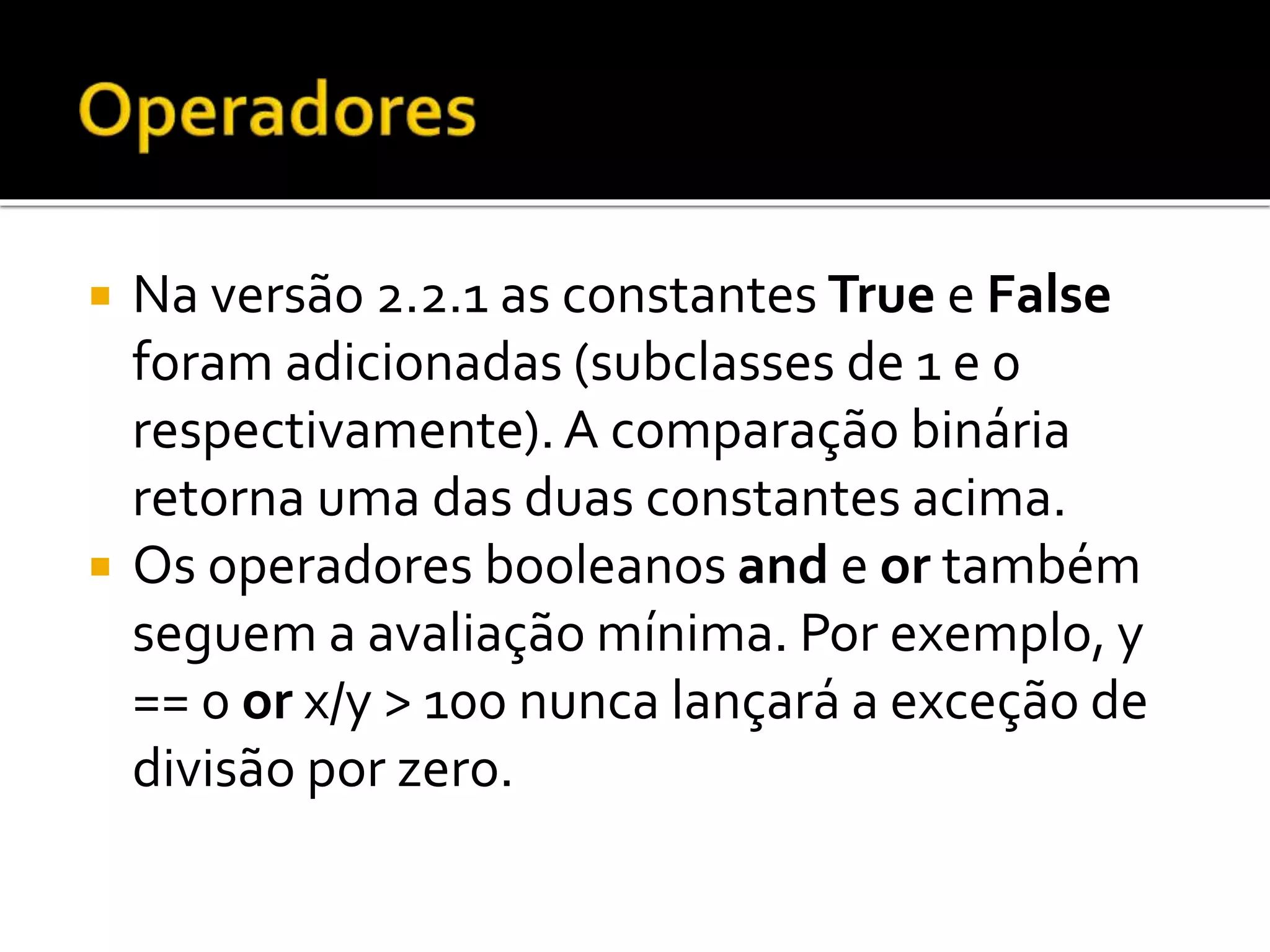  Na versão 2.2.1 as constantes True e False
foram adicionadas (subclasses de 1 e 0
respectivamente).A comparação binária
retorna uma das duas constantes acima.
 Os operadores booleanos and e or também
seguem a avaliação mínima. Por exemplo, y
== 0 or x/y > 100 nunca lançará a exceção de
divisão por zero.
 