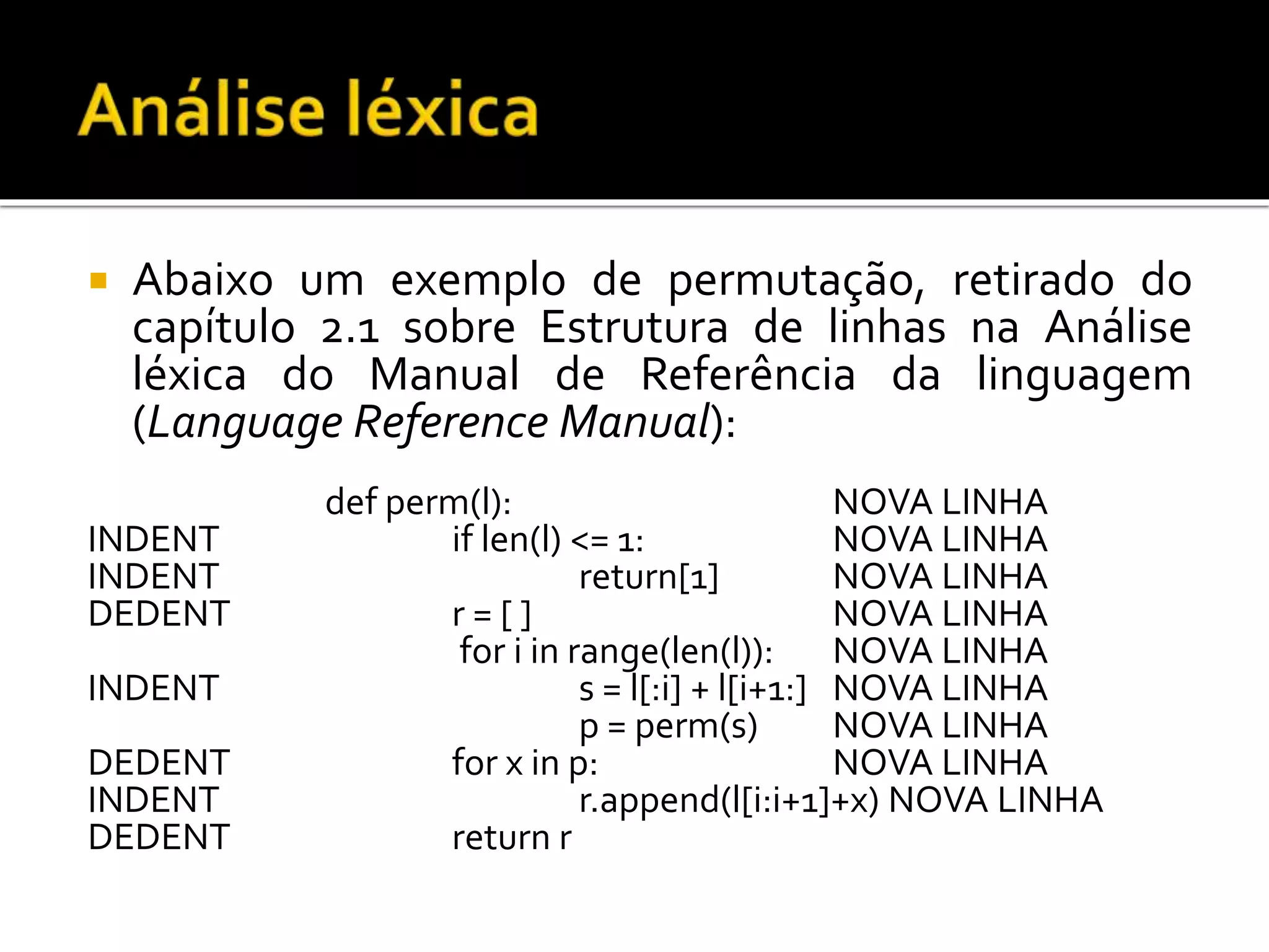  Abaixo um exemplo de permutação, retirado do
capítulo 2.1 sobre Estrutura de linhas na Análise
léxica do Manual de Referência da linguagem
(Language Reference Manual):
def perm(l): NOVA LINHA
INDENT if len(l) <= 1: NOVA LINHA
INDENT return[1] NOVA LINHA
DEDENT r = [ ] NOVA LINHA
for i in range(len(l)): NOVA LINHA
INDENT s = l[:i] + l[i+1:] NOVA LINHA
p = perm(s) NOVA LINHA
DEDENT for x in p: NOVA LINHA
INDENT r.append(l[i:i+1]+x) NOVA LINHA
DEDENT return r
 