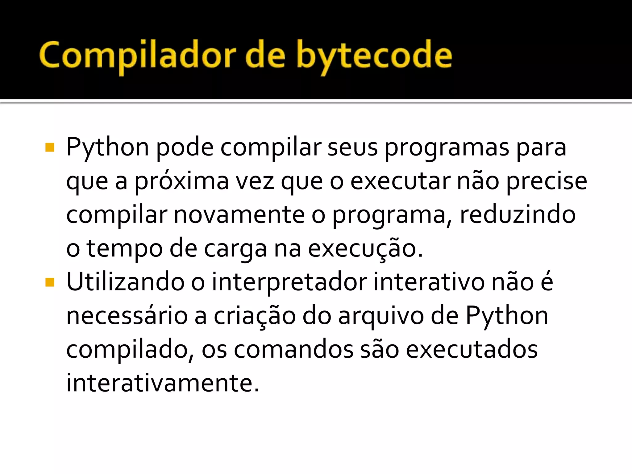  Python pode compilar seus programas para
que a próxima vez que o executar não precise
compilar novamente o programa, reduzindo
o tempo de carga na execução.
 Utilizando o interpretador interativo não é
necessário a criação do arquivo de Python
compilado, os comandos são executados
interativamente.
 