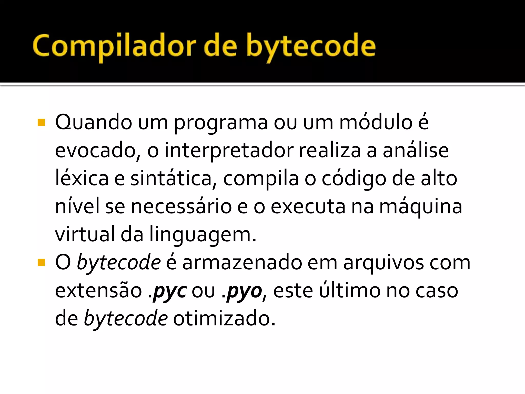  Quando um programa ou um módulo é
evocado, o interpretador realiza a análise
léxica e sintática, compila o código de alto
nível se necessário e o executa na máquina
virtual da linguagem.
 O bytecode é armazenado em arquivos com
extensão .pyc ou .pyo, este último no caso
de bytecode otimizado.
 