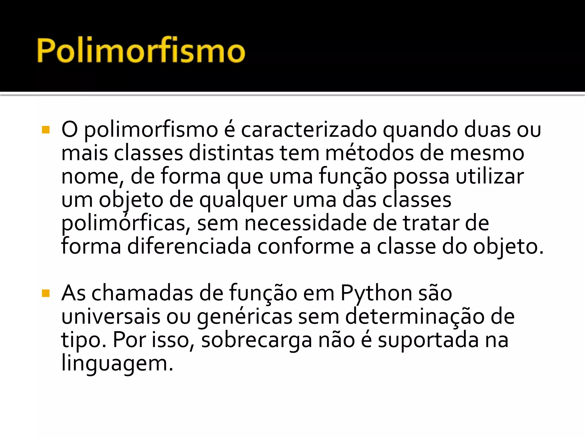  O polimorfismo é caracterizado quando duas ou
mais classes distintas tem métodos de mesmo
nome, de forma que uma função possa utilizar
um objeto de qualquer uma das classes
polimórficas, sem necessidade de tratar de
forma diferenciada conforme a classe do objeto.
 As chamadas de função em Python são
universais ou genéricas sem determinação de
tipo. Por isso, sobrecarga não é suportada na
linguagem.
 