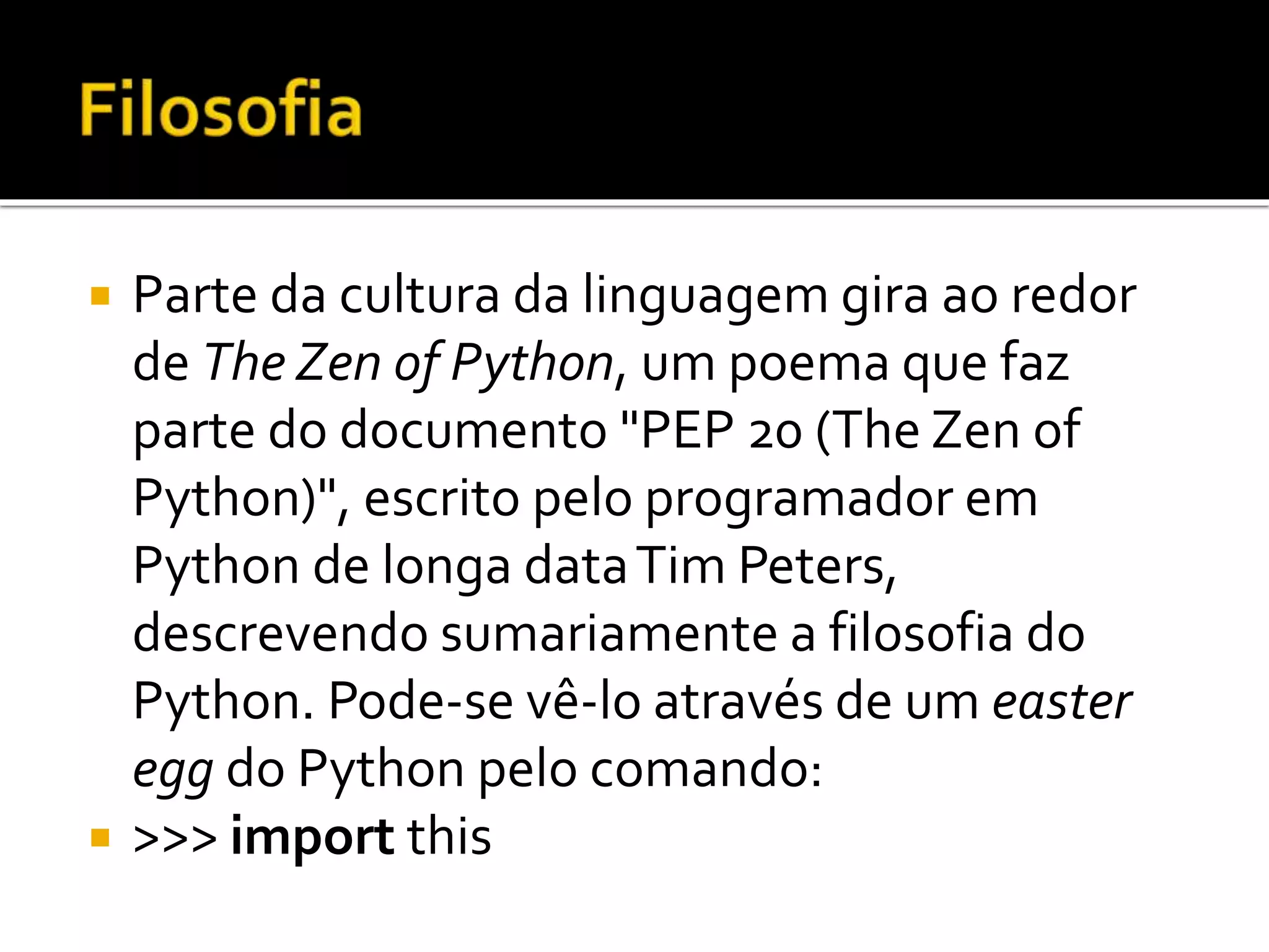  Parte da cultura da linguagem gira ao redor
de The Zen of Python, um poema que faz
parte do documento "PEP 20 (The Zen of
Python)", escrito pelo programador em
Python de longa dataTim Peters,
descrevendo sumariamente a filosofia do
Python. Pode-se vê-lo através de um easter
egg do Python pelo comando:
 >>> import this
 
