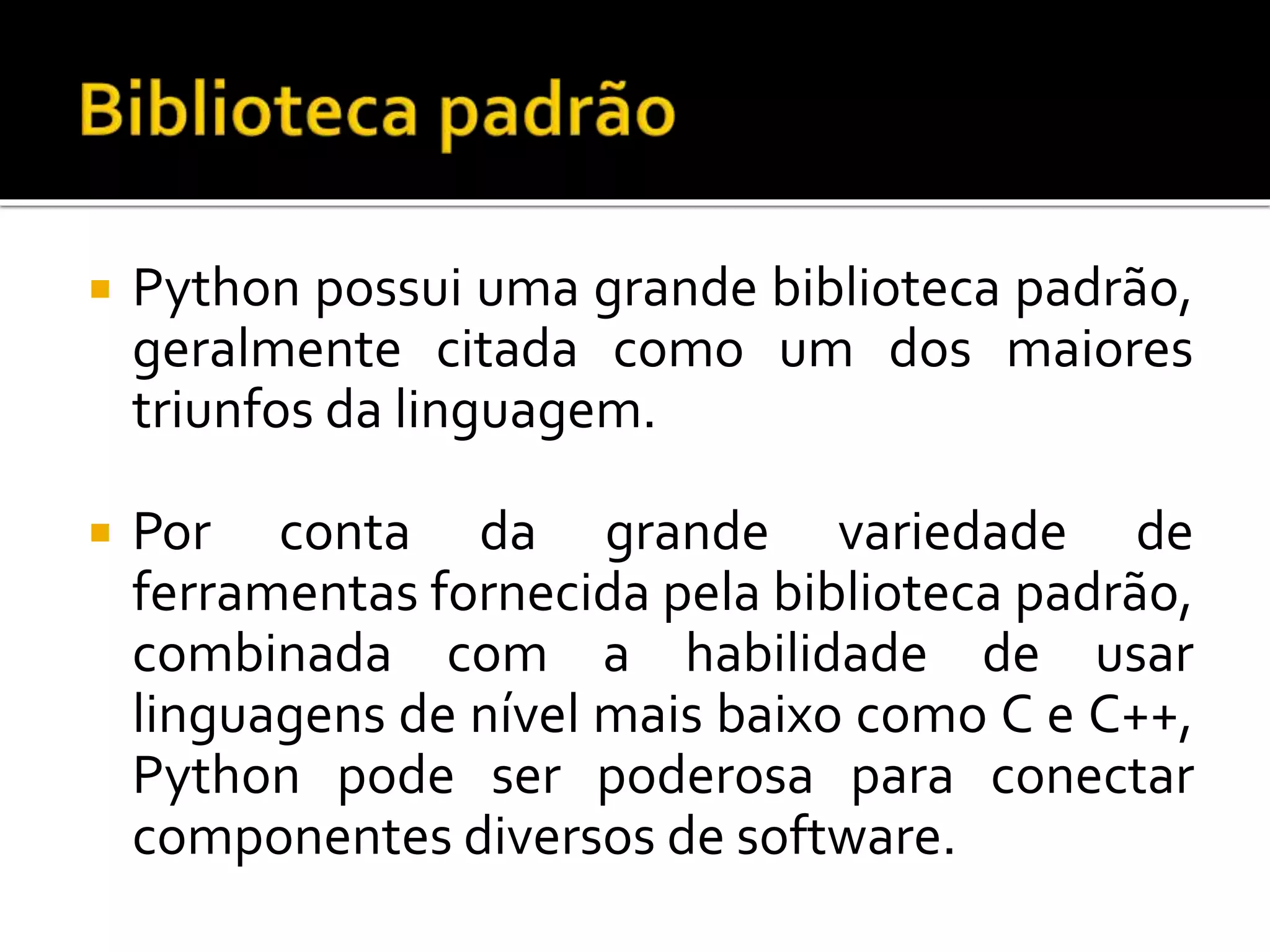  Python possui uma grande biblioteca padrão,
geralmente citada como um dos maiores
triunfos da linguagem.
 Por conta da grande variedade de
ferramentas fornecida pela biblioteca padrão,
combinada com a habilidade de usar
linguagens de nível mais baixo como C e C++,
Python pode ser poderosa para conectar
componentes diversos de software.
 