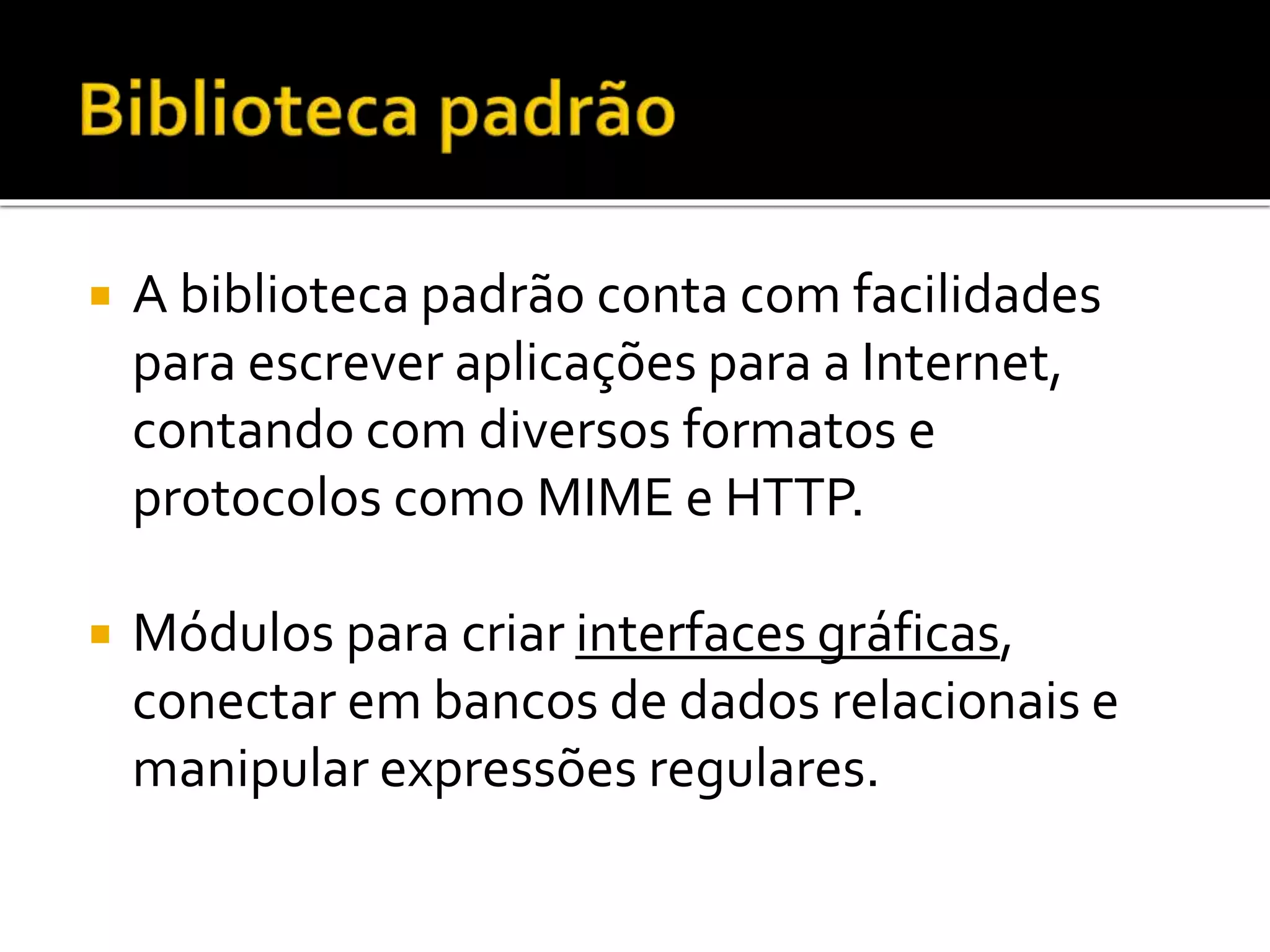  A biblioteca padrão conta com facilidades
para escrever aplicações para a Internet,
contando com diversos formatos e
protocolos como MIME e HTTP.
 Módulos para criar interfaces gráficas,
conectar em bancos de dados relacionais e
manipular expressões regulares.
 