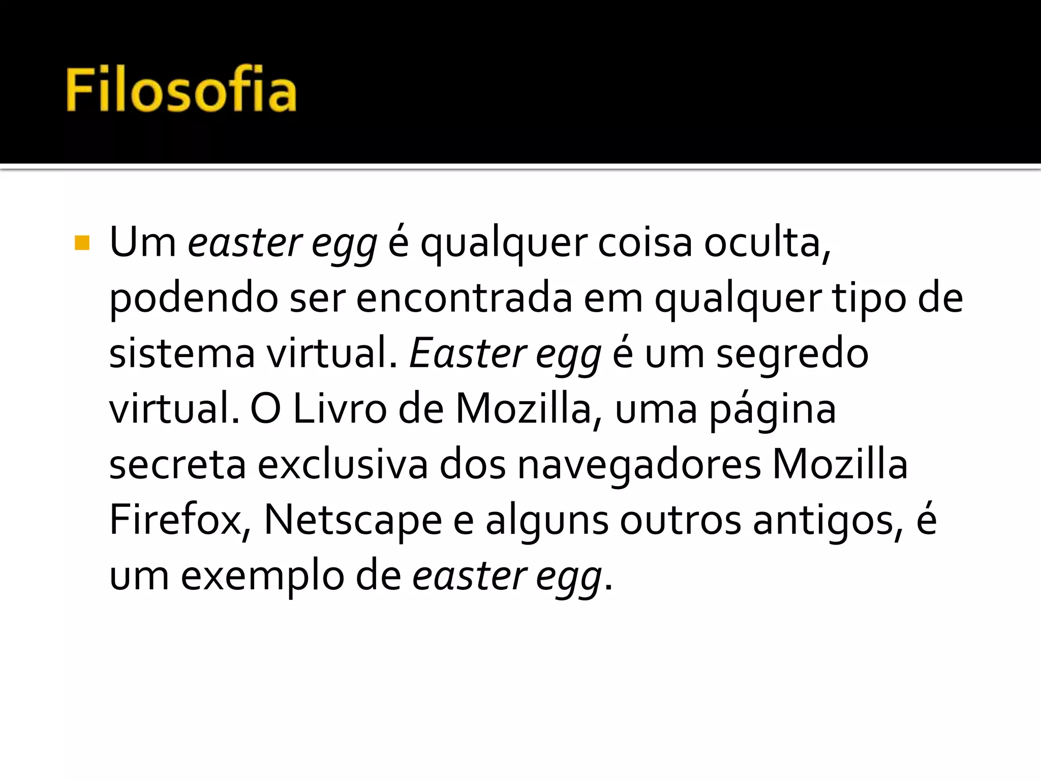  Um easter egg é qualquer coisa oculta,
podendo ser encontrada em qualquer tipo de
sistema virtual. Easter egg é um segredo
virtual. O Livro de Mozilla, uma página
secreta exclusiva dos navegadores Mozilla
Firefox, Netscape e alguns outros antigos, é
um exemplo de easter egg.
 