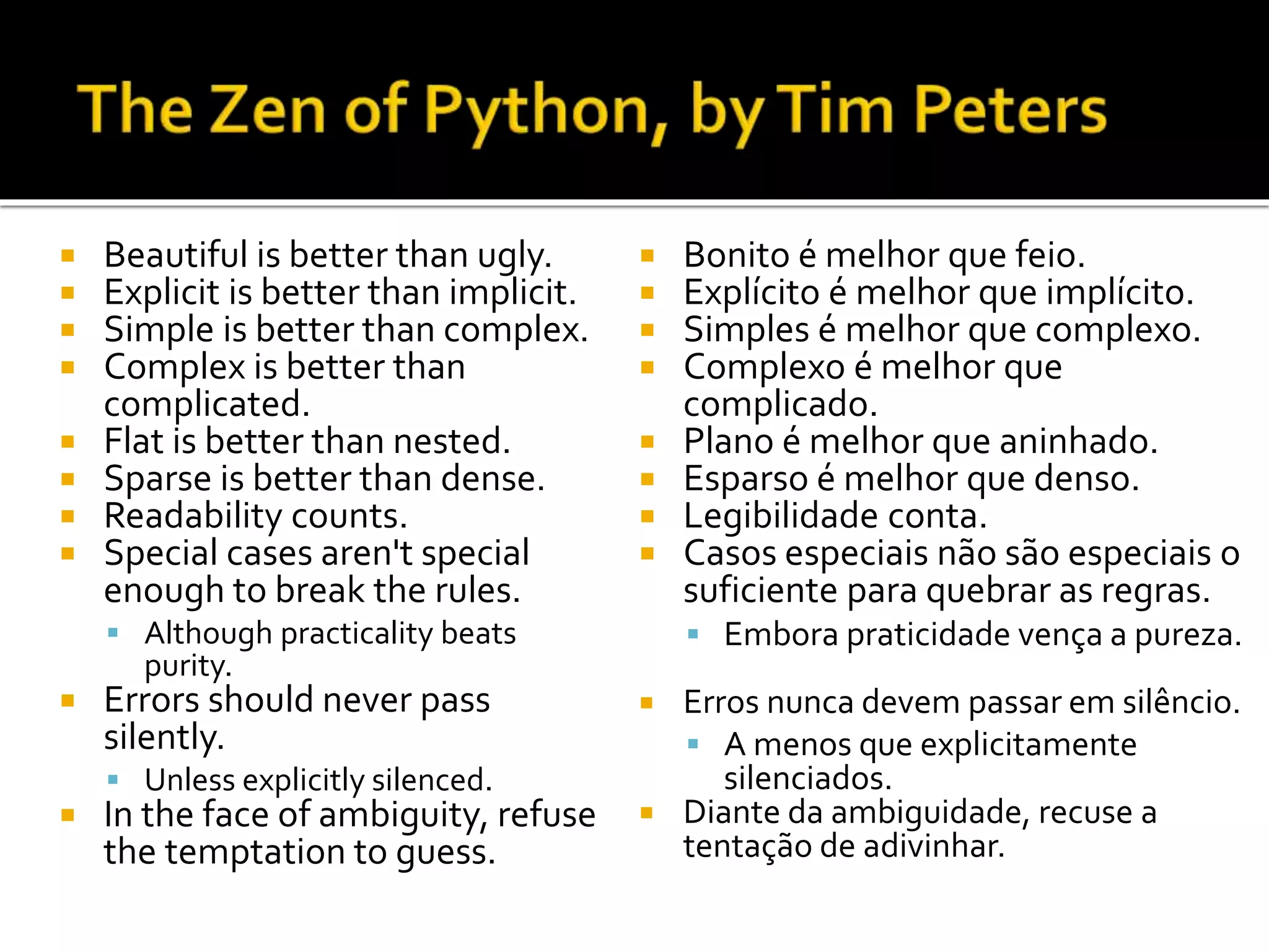  Beautiful is better than ugly.
 Explicit is better than implicit.
 Simple is better than complex.
 Complex is better than
complicated.
 Flat is better than nested.
 Sparse is better than dense.
 Readability counts.
 Special cases aren't special
enough to break the rules.
 Although practicality beats
purity.
 Errors should never pass
silently.
 Unless explicitly silenced.
 In the face of ambiguity, refuse
the temptation to guess.
 Bonito é melhor que feio.
 Explícito é melhor que implícito.
 Simples é melhor que complexo.
 Complexo é melhor que
complicado.
 Plano é melhor que aninhado.
 Esparso é melhor que denso.
 Legibilidade conta.
 Casos especiais não são especiais o
suficiente para quebrar as regras.
 Embora praticidade vença a pureza.
 Erros nunca devem passar em silêncio.
 A menos que explicitamente
silenciados.
 Diante da ambiguidade, recuse a
tentação de adivinhar.
 