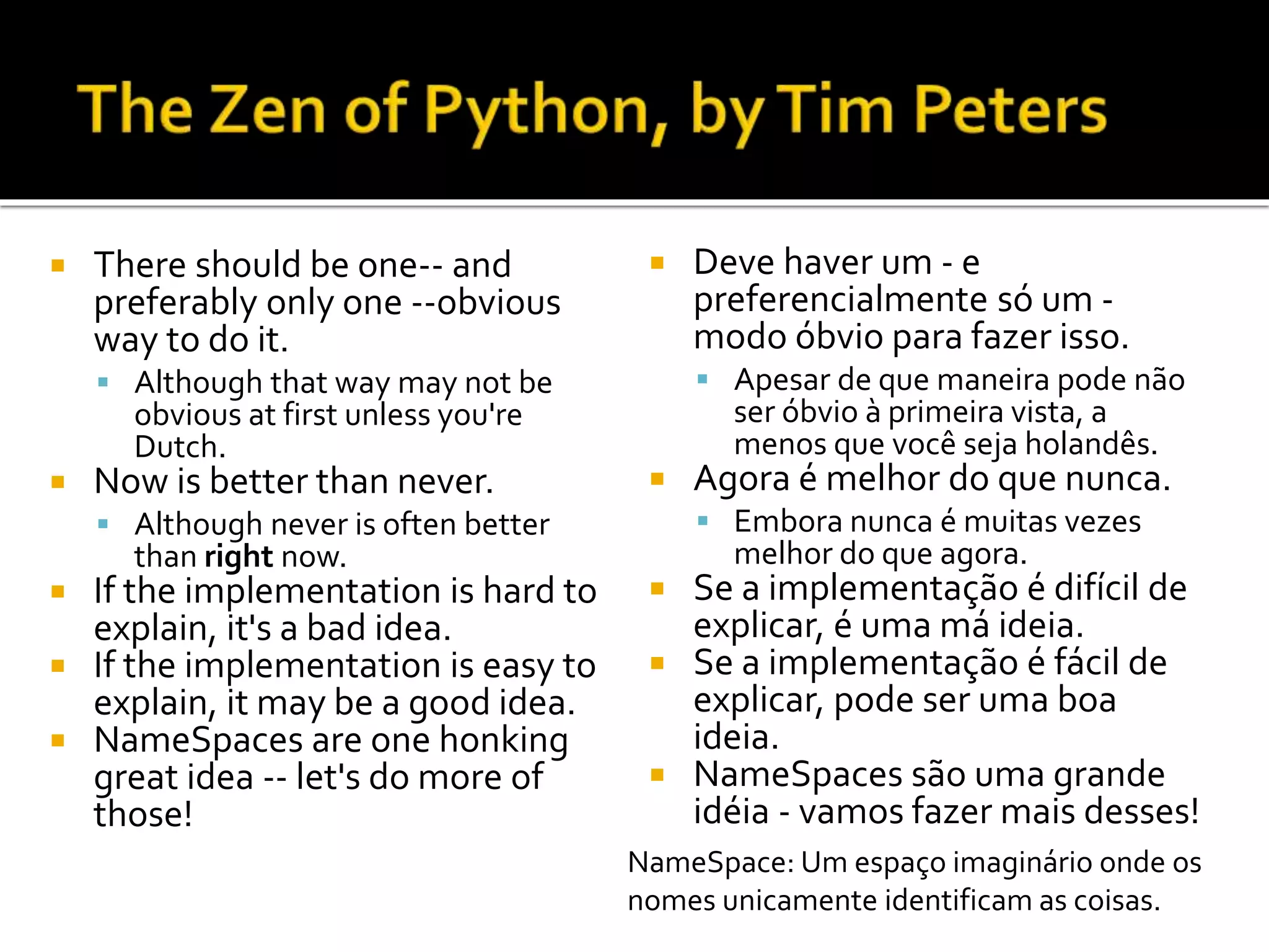  There should be one-- and
preferably only one --obvious
way to do it.
 Although that way may not be
obvious at first unless you're
Dutch.
 Now is better than never.
 Although never is often better
than right now.
 If the implementation is hard to
explain, it's a bad idea.
 If the implementation is easy to
explain, it may be a good idea.
 NameSpaces are one honking
great idea -- let's do more of
those!
 Deve haver um - e
preferencialmente só um -
modo óbvio para fazer isso.
 Apesar de que maneira pode não
ser óbvio à primeira vista, a
menos que você seja holandês.
 Agora é melhor do que nunca.
 Embora nunca é muitas vezes
melhor do que agora.
 Se a implementação é difícil de
explicar, é uma má ideia.
 Se a implementação é fácil de
explicar, pode ser uma boa
ideia.
 NameSpaces são uma grande
idéia - vamos fazer mais desses!
NameSpace: Um espaço imaginário onde os
nomes unicamente identificam as coisas.
 